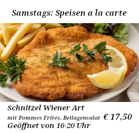 Samstags Speisen a la carte. Schnitzel Wiener Art mit Pommes Frites und Beilagensalat € 17,50 Samstags Speisen a la carte. Schnitzel Wiener Art mit Pommes Frites und Beilagensalat € 17,50 . Geöffnet von 16-20 Uhr